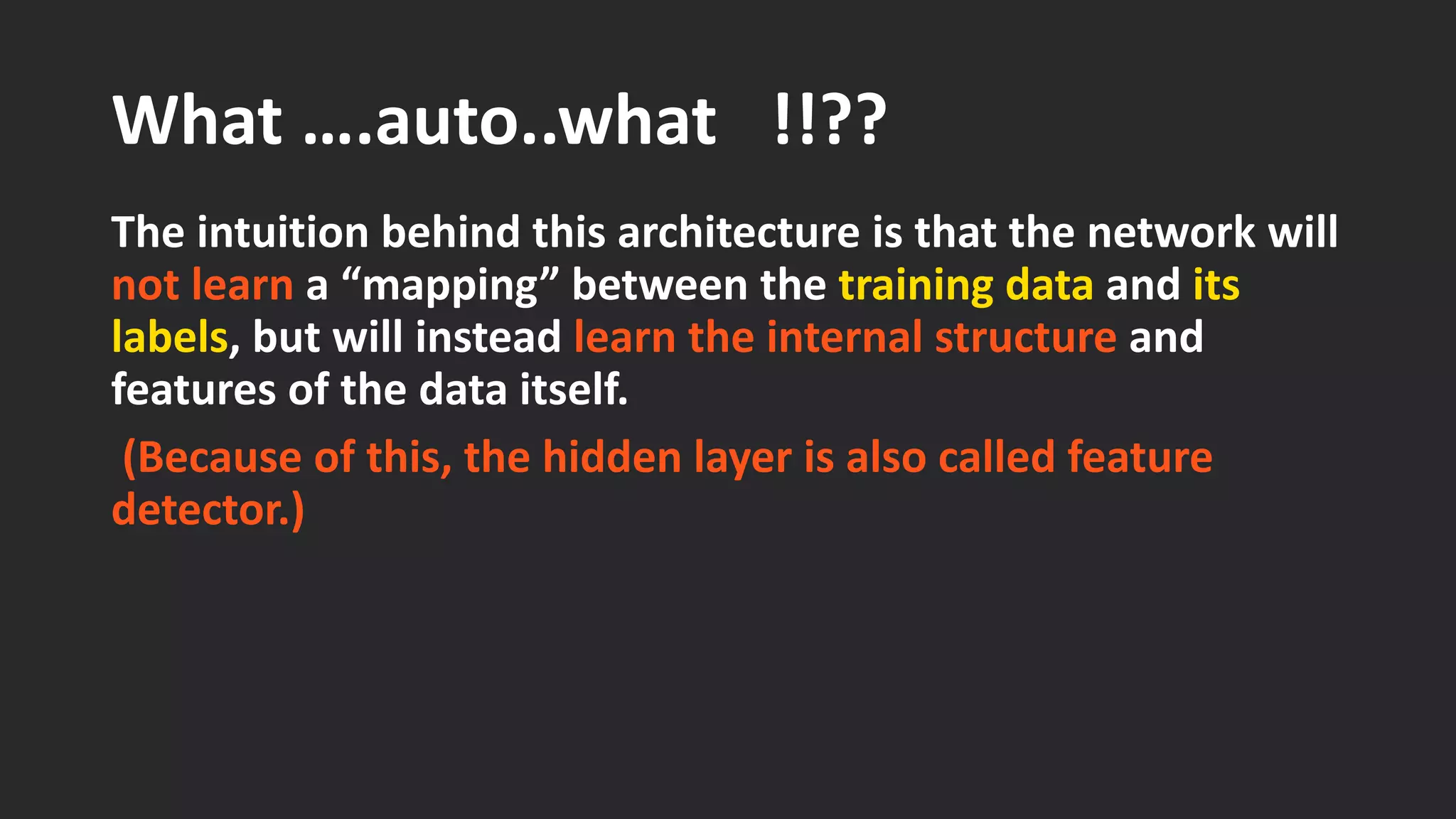 What ….auto..what !!?? The intuition behind this architecture is that the network will not learn a “mapping” between the training dataand its labels, but will instead learn the internal structure and features of the data itself. (Because of this, the hidden layer is also called feature detector.) 