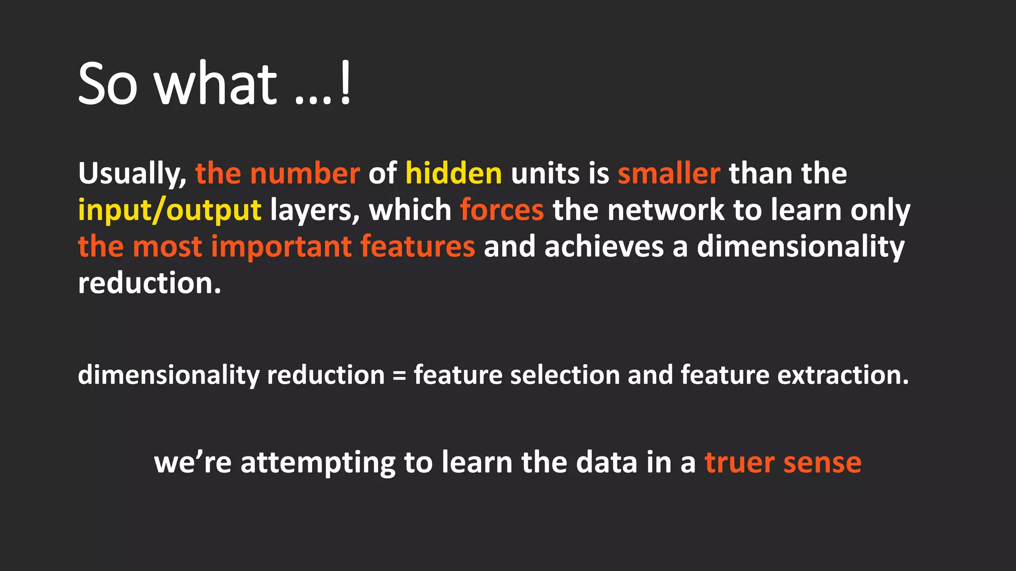 So what …! Usually, the number of hiddenunits is smallerthan the input/outputlayers, which forcesthe network to learn only the most important features and achieves a dimensionality reduction. dimensionality reduction = featureselection and feature extraction. we’re attempting to learn the data in atruer sense 