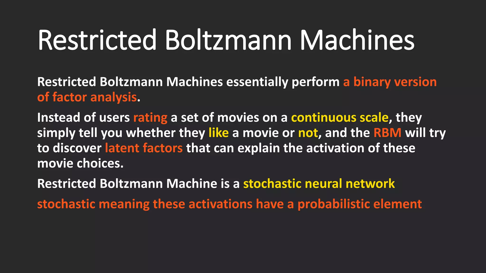 Restricted Boltzmann Machines Restricted Boltzmann Machines essentially perform a binary version of factor analysis. Instead of usersrating a set of movies on a continuous scale, they simply tell you whether they likea movie or not, and the RBMwill try to discover latent factors that can explain the activation of these movie choices. Restricted Boltzmann Machine is a stochastic neural network stochastic meaning these activations have a probabilistic element 