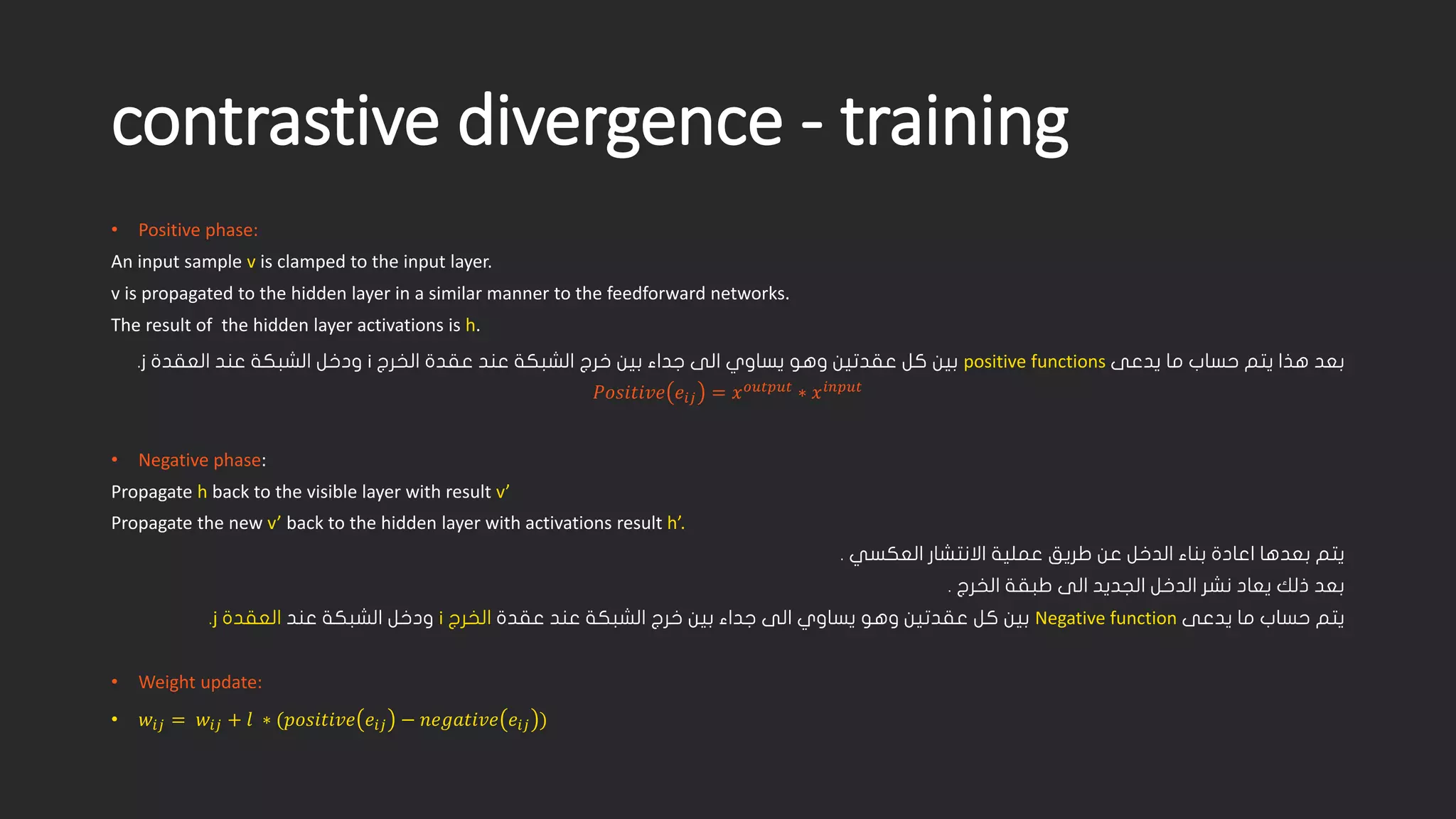 contrastive divergence -training • Positive phase: An input sample vis clamped to the input layer. v is propagated to the hidden layer in a similar manner to the feedforward networks. The result of the hidden layer activations is h. ىعدي ام باسح متي اذه دعبpositive functions جرخلا ةدقع دنع ةكبشلا جرخ نيب ءادج ىلا يواسي وهو نيتدقع لك نيبi ةدقعلا دنع ةكبشلا لخدوj . 푃푃푃푃푃푃푒푖푖푖푖=푥푥표표표표표표표표표표표표∗푥푥푖푖푖푖푖 • Negative phase: Propagate hback to the visible layer with result v’ Propagate the new v’ back to the hidden layer with activations result h’. يتم بعدها اعادة بناء الدخل عن طريق عملية الانتشار العكسي . بعد ذلك يعاد نشر الدخل الجديد الى طبقة الخرج . ىعدي ام باسح متيNegative function نيتدقع لك نيب ةدقع دنع ةكبشلا جرخ نيب ءادج ىلا يواسي وهو جرخلاi دنع ةكبشلا لخدو ةدقعلاj . • Weight update: • 푤푤푖푖푖푖=푤푤푖푖푖푖+푙푙∗(푝푝푝푒푖푖푖푖−푛푛푛푛푛푛푛푛푒푖푖푖푖) 