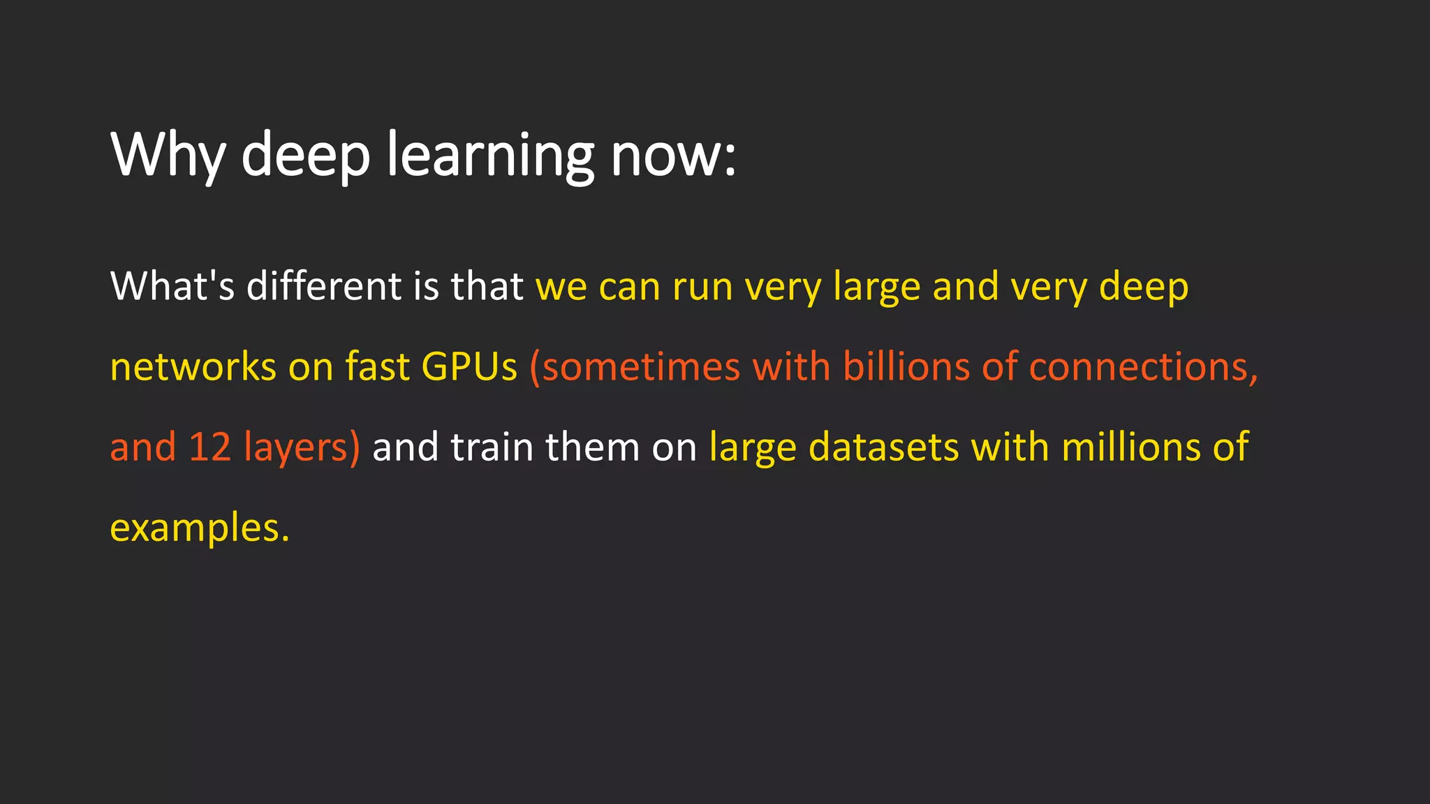 Why deep learning now: What's different is that we can run very large and very deep networks on fast GPUs(sometimes with billions of connections, and 12 layers)and train them on large datasets with millions of examples. 
