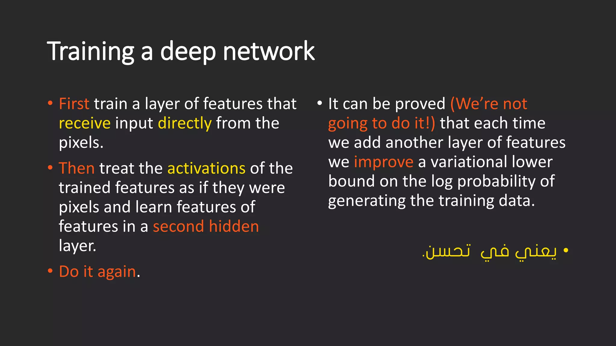 Training a deep network • Firsttrain a layer of features that receiveinput directlyfrom the pixels. • Thentreat the activationsof the trained features as if they were pixels and learn features of features in a second hidden layer. • Do it again. • It can be proved (We’re not going to do it!) that each time we add another layer of features we improvea variational lower bound on the log probability of generating the training data. • نسحت يف ينعي. 