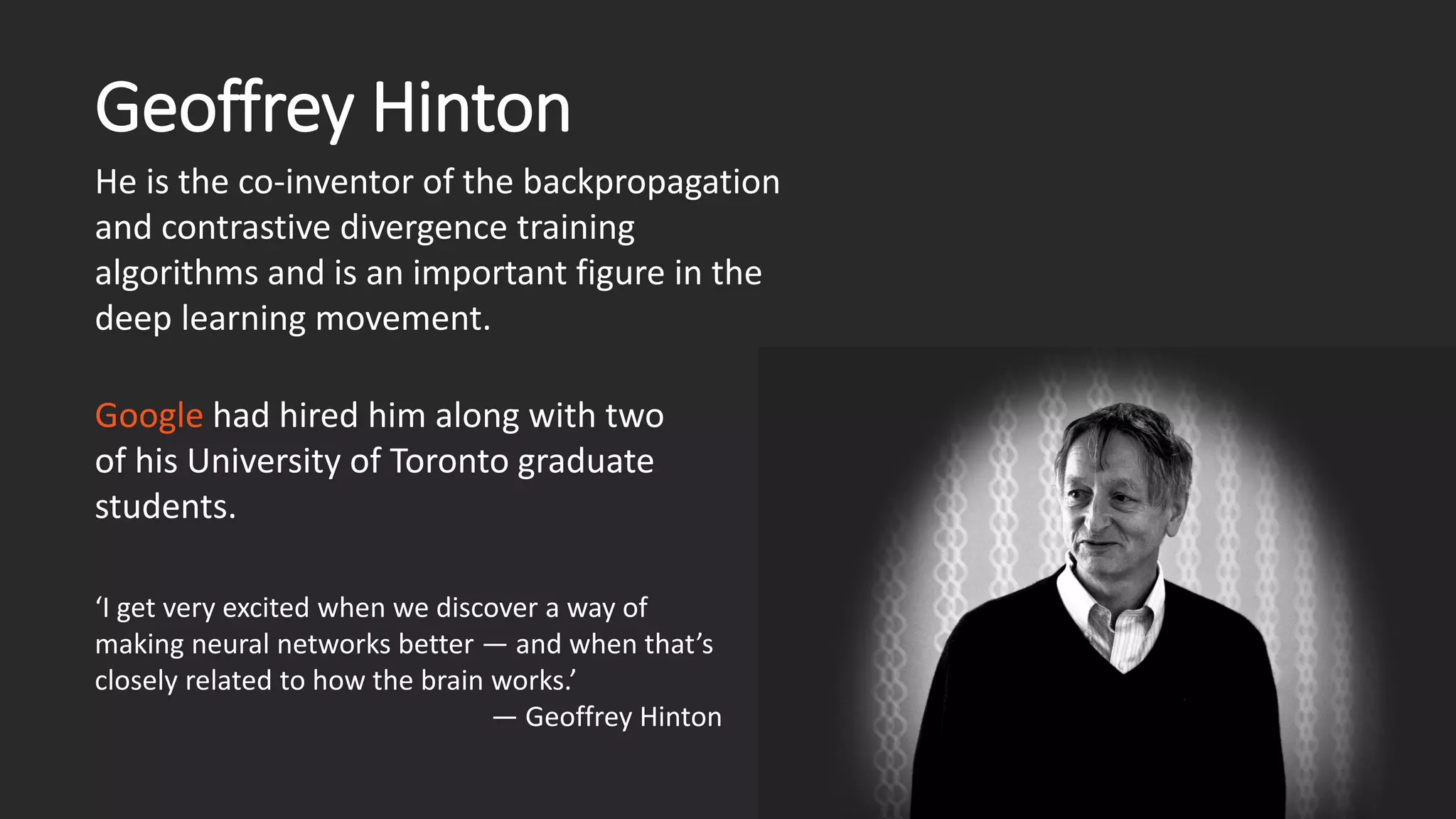 Geoffrey Hinton He is the co-inventor of the backpropagation and contrastive divergence training algorithms and is an important figure in the deep learning movement. ‘I get very excited when we discover a way of making neural networks better —and when that’s closely related to how the brain works.’ —Geoffrey Hinton Googlehad hired him along with two of his University of Toronto graduate students. 