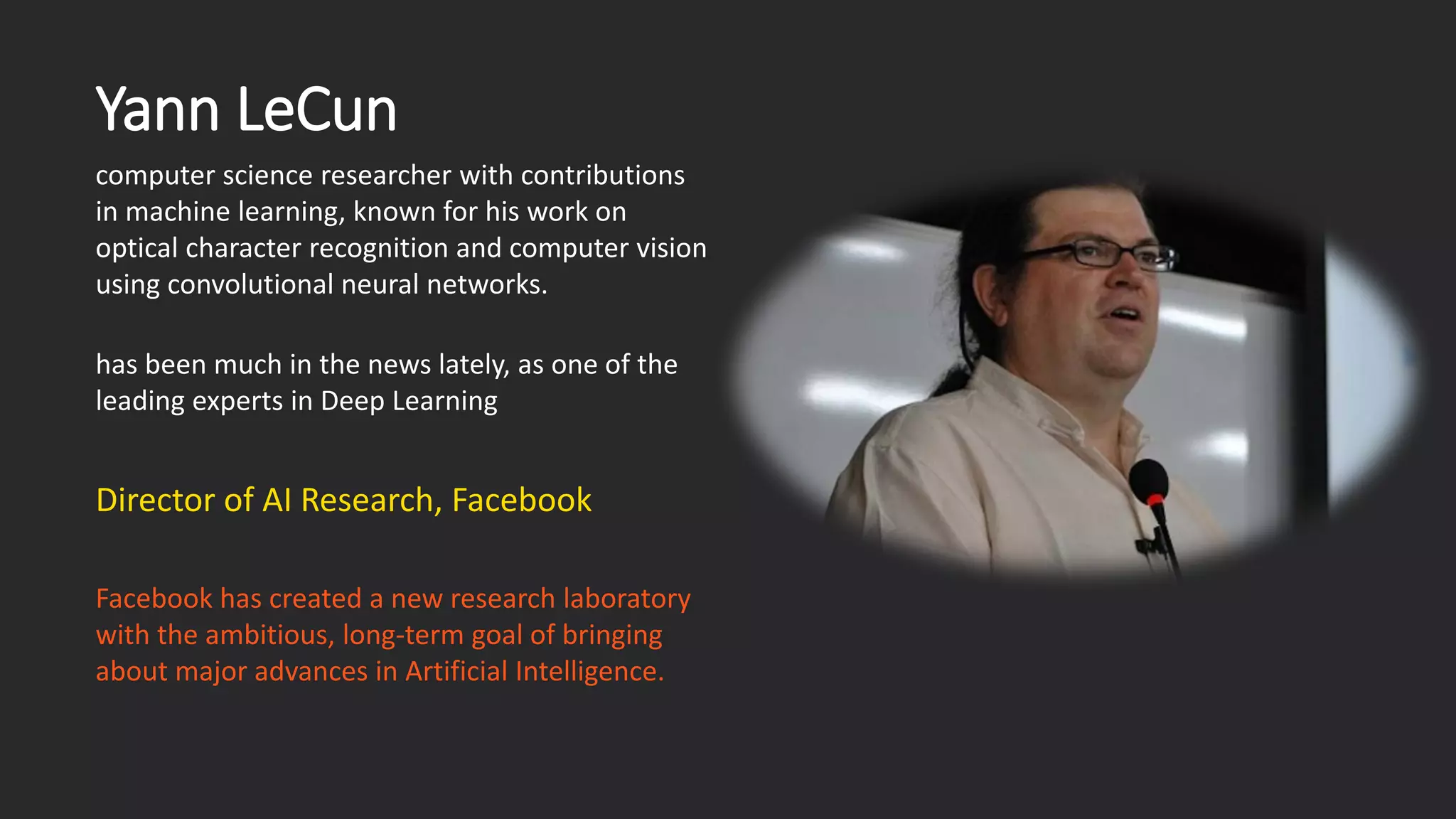 Yann LeCun computer science researcher with contributions in machine learning, known for his work on optical character recognition and computer vision using convolutional neural networks. has been much in the news lately, as one of the leading experts in Deep Learning Facebook has created a new research laboratory with the ambitious, long-term goal of bringing about major advances in Artificial Intelligence. Director of AI Research, Facebook 