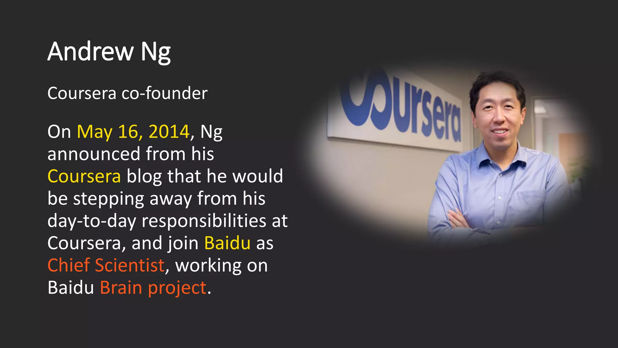 Andrew Ng On May 16, 2014, Ng announced from his Courserablog that he would be stepping away from his day-to-day responsibilities at Coursera, and join Baiduas Chief Scientist, working on Baidu Brain project. Coursera co-founder 