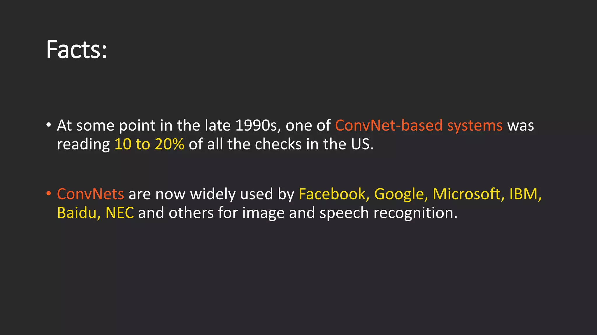 Facts: • At some point in the late 1990s, one of ConvNet-based systems was reading 10 to 20%of all the checks in the US. • ConvNetsare now widely used by Facebook, Google, Microsoft, IBM, Baidu, NECand others for image and speech recognition. 