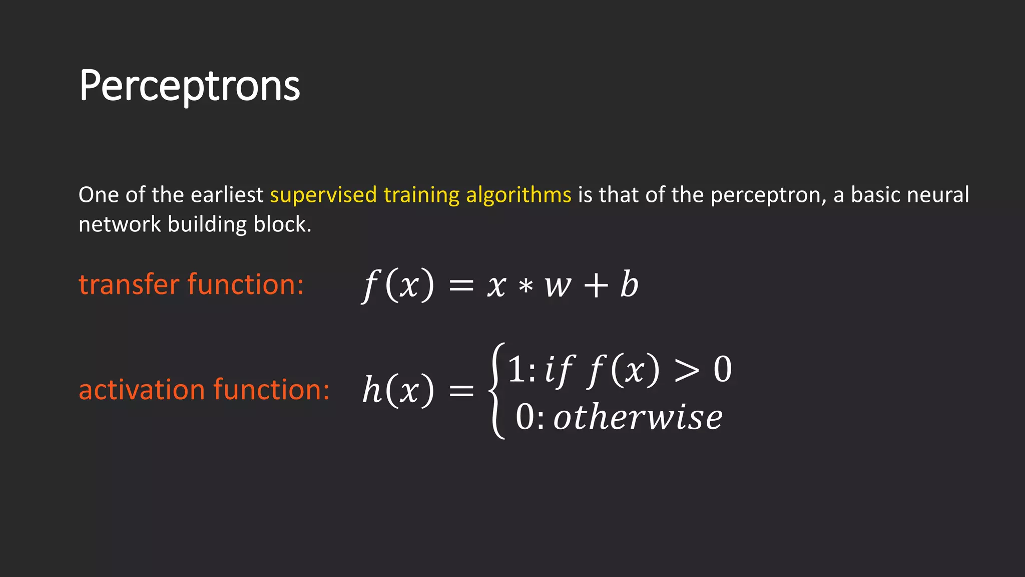 Perceptrons One of the earliest supervised training algorithms is that of the perceptron, a basic neural network building block. 푓푓푥푥=푥푥∗푤푤+푏푏 transfer function: activation function: ℎ푥푥=ቊ1:푖푖푖푓푓푥푥>00:표표표표표표표표표표표표표표 
