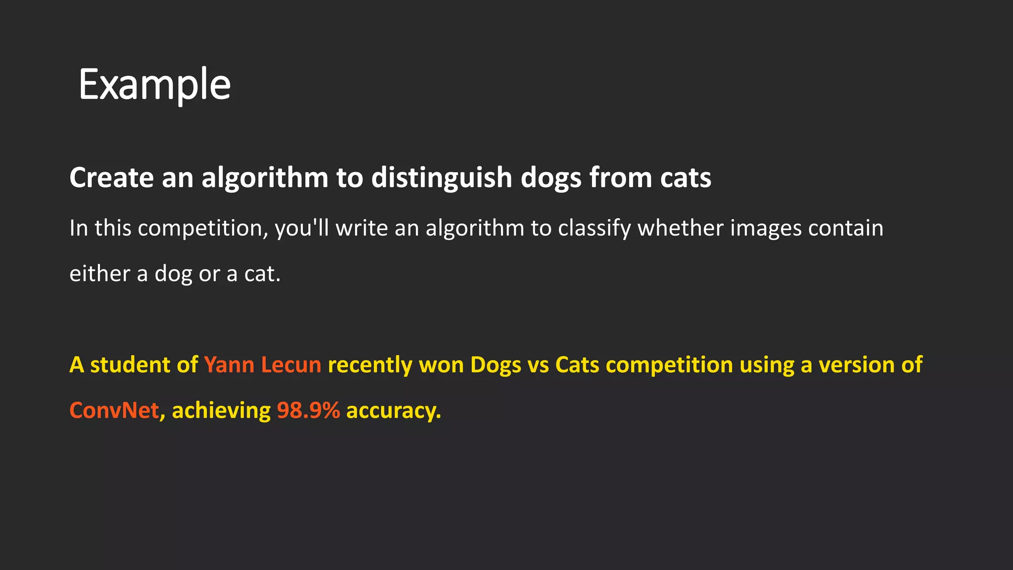 Example Create an algorithm to distinguish dogs from cats In this competition, you'll write an algorithm to classify whether images contain either a dog or a cat. A student of Yann Lecun recently won Dogs vs Cats competition using a version of ConvNet, achieving 98.9% accuracy. 