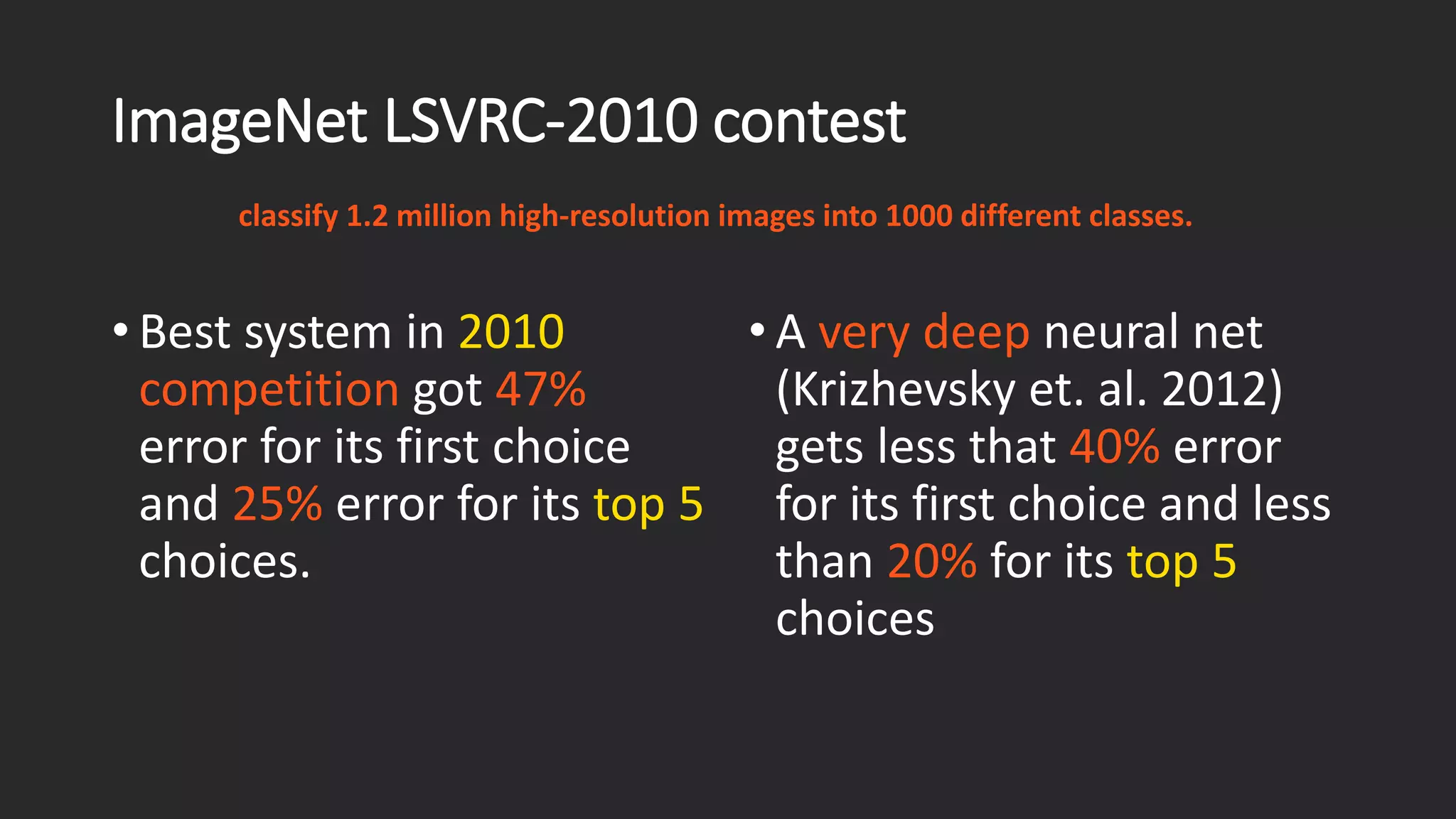 ImageNet LSVRC-2010 contest • Best system in 2010competition got 47% error for its first choice and 25%error for its top 5 choices. classify 1.2 million high-resolution images into 1000 different classes. • A very deep neural net (Krizhevsky et. al. 2012) gets less that 40% error for its first choice and less than 20% for its top 5choices 
