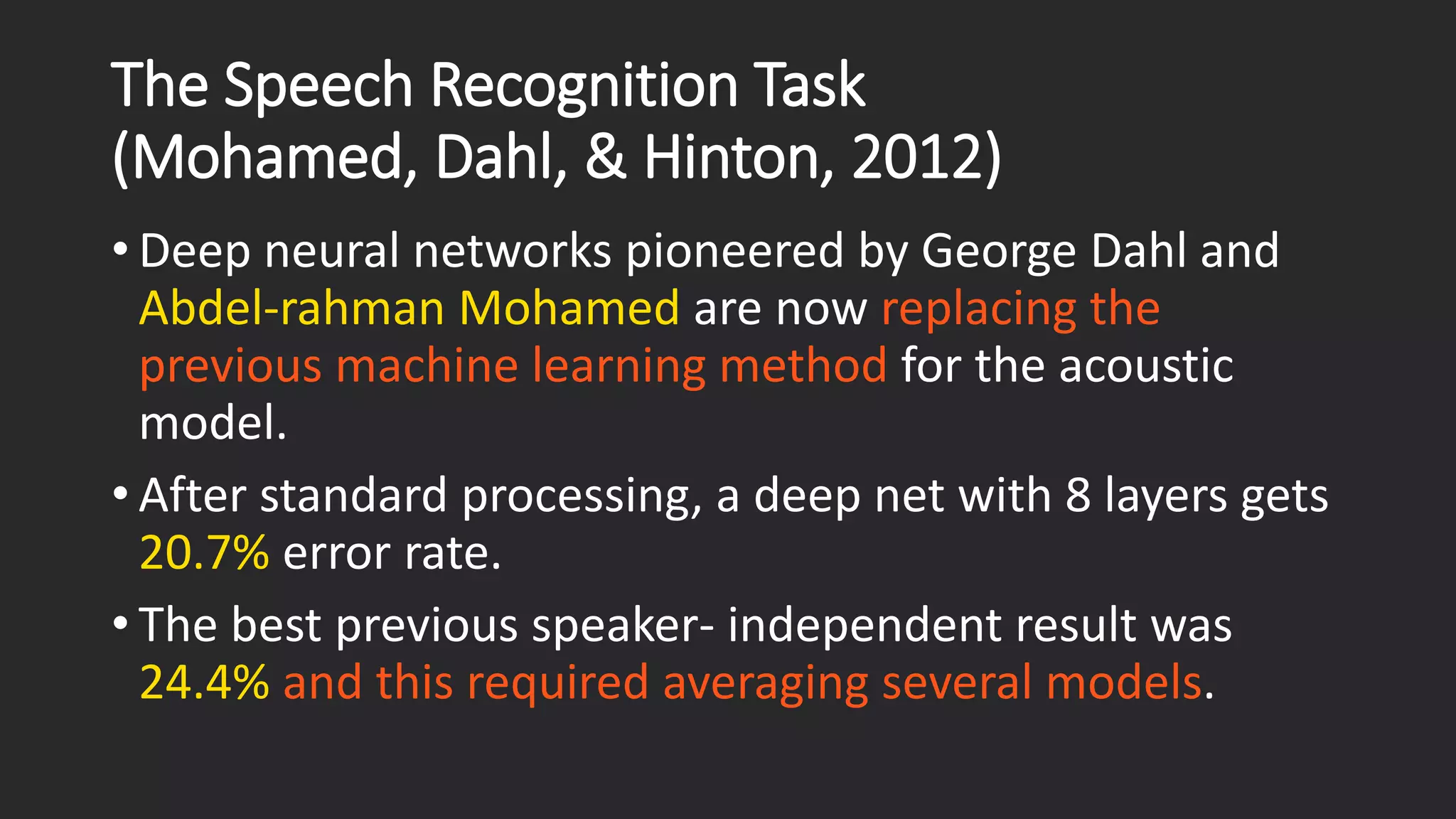 The Speech Recognition Task(Mohamed, Dahl, & Hinton, 2012) • Deep neural networks pioneered by George Dahl and Abdel-rahmanMohamedare now replacing the previous machine learning method for the acoustic model. • After standard processing, a deep net with 8 layers gets 20.7% error rate. • The best previous speaker-independent result was 24.4% and this required averaging several models. 