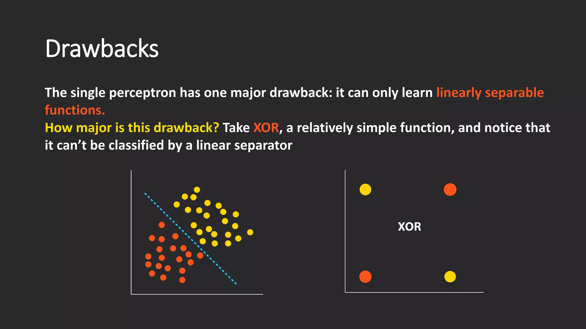 Drawbacks The single perceptron has one major drawback: it can only learn linearly separable functions. How major is this drawback? Take XOR, a relatively simple function, and notice that it can’t be classified by a linear separator 