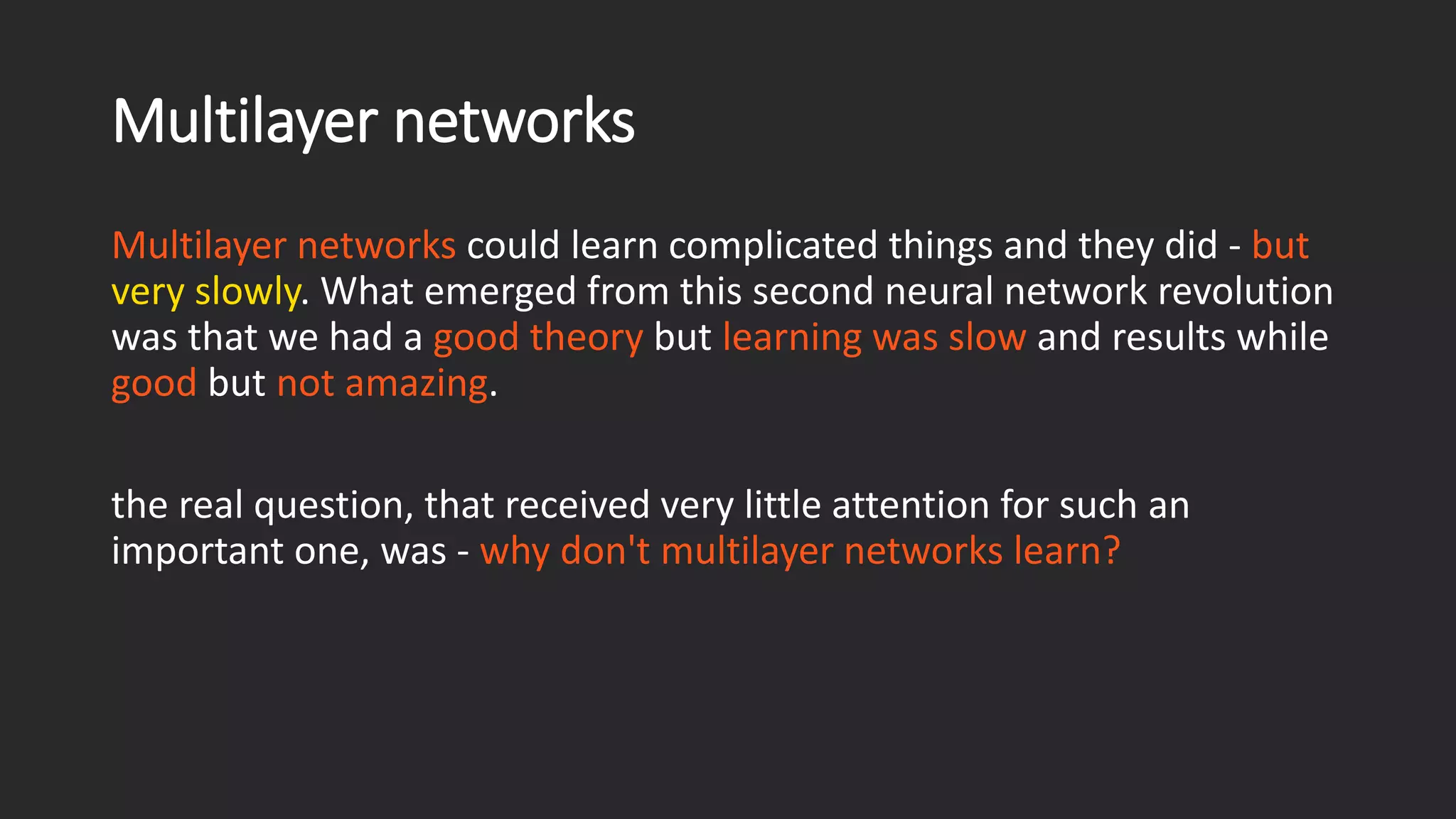 Multilayer networks Multilayer networks could learn complicated things and they did -butvery slowly. What emerged from this second neural network revolution was that we had a good theory but learning was slow and results while goodbut not amazing. the real question, that received very little attention for such an important one, was -why don't multilayer networks learn? 