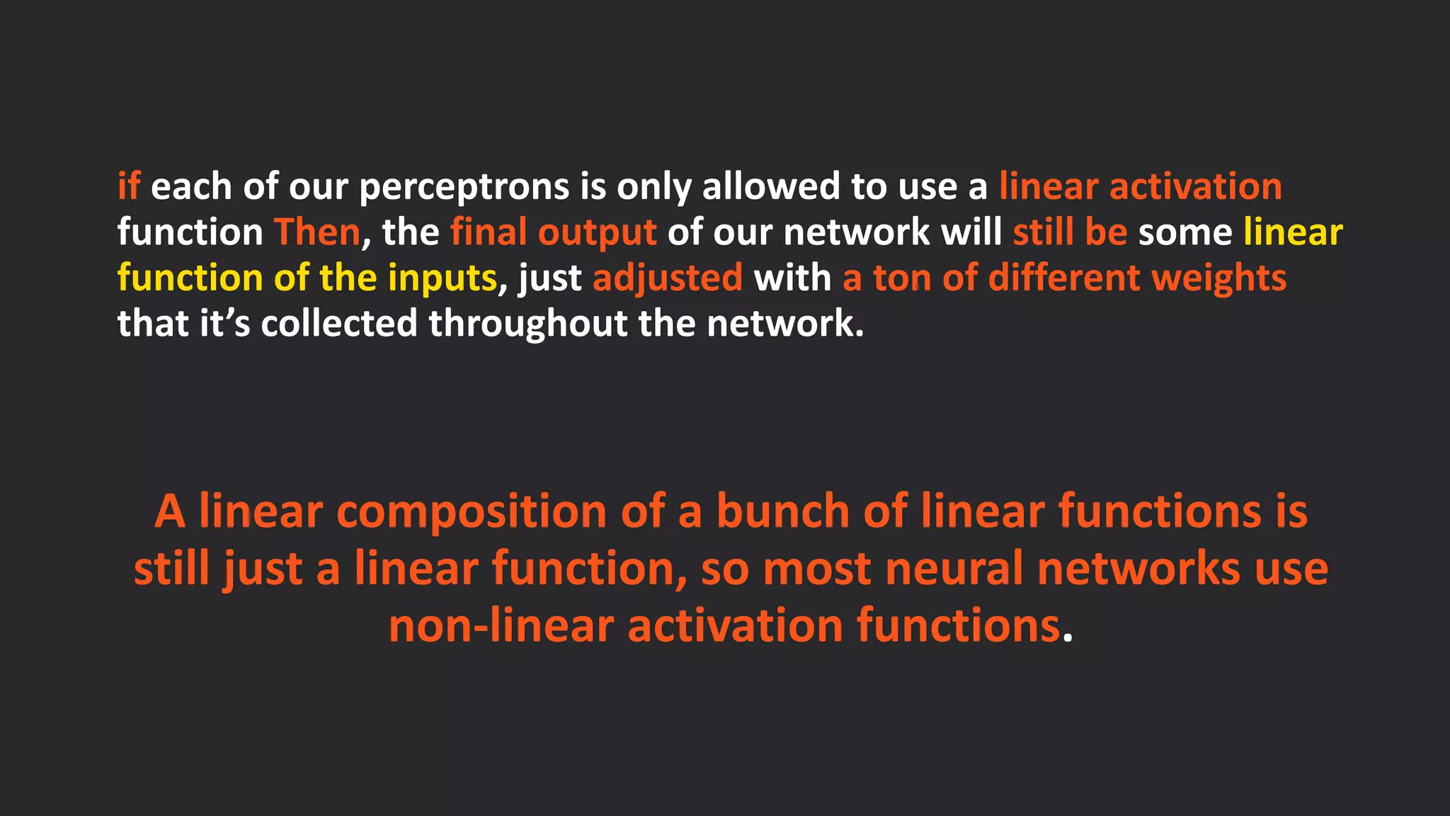 ifeach of our perceptrons is only allowed to use a linear activation function Then, the final output of our network will still besome linear function of the inputs, just adjustedwith a ton of different weights that it’s collected throughout the network. A linear composition of a bunch of linear functions is still just a linear function, so most neural networks use non-linear activation functions. 