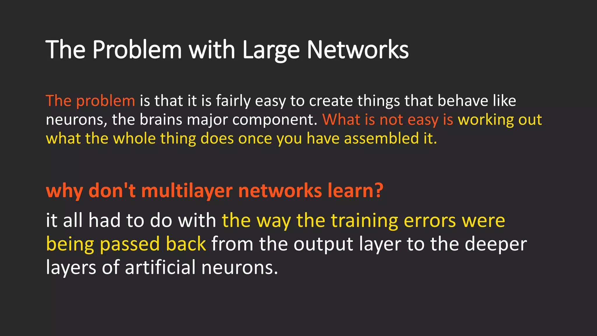 The Problem with Large Networks The problem is that it is fairly easy to create things that behave like neurons, the brains major component. What is not easy is working out what the whole thing does once you have assembled it. why don't multilayer networks learn? it all had to do with the way the training errors were being passed backfrom the output layer to the deeper layers of artificial neurons. 