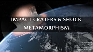 IMPACT CRATERS & SHOCK 
METAMORPHISM 
PRITHVI THAKUR 
Integrated Mtech, 
Geological Technology 4th year 
Enroll. No. 11410021 
 