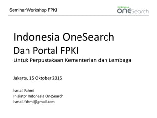 Indonesia OneSearch
Dan Portal FPKI
Untuk Perpustakaan Kementerian dan Lembaga
Jakarta, 15 Oktober 2015
Ismail Fahmi
Inisiator Indonesia OneSearch
Ismail.fahmi@gmail.com
Seminar/Workshop FPKI
 