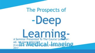 The Prospects of
-Deep
Learning-
In Medical Imaging
A Seminar Presented To The Course Lecturer:
MR. SOLOMON CRESCENT.
[Computer Science Department, NASPoly.] 17th October,
2017
 