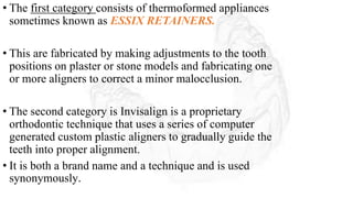 • The first category consists of thermoformed appliances
sometimes known as ESSIX RETAINERS.
• This are fabricated by making adjustments to the tooth
positions on plaster or stone models and fabricating one
or more aligners to correct a minor malocclusion.
• The second category is Invisalign is a proprietary
orthodontic technique that uses a series of computer
generated custom plastic aligners to gradually guide the
teeth into proper alignment.
• It is both a brand name and a technique and is used
synonymously.
 