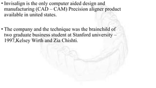 • Invisalign is the only computer aided design and
manufacturing (CAD – CAM) Precision aligner product
available in united states.
• The company and the technique was the brainchild of
two graduate business student at Stanford university –
1997,Kelsey Wirth and Zia Chishti.
 