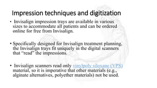 Impression techniques and digitization
• Invisalign impression trays are available in various
sizes to accommodate all patients and can be ordered
online for free from Invisalign.
• Specifically designed for Invisalign treatment planning,
the Invisalign trays fit uniquely in the digital scanners
that “read” the impressions.
• Invisalign scanners read only vinylpoly siloxane (VPS)
material, so it is imperative that other materials (e.g.,
alginate alternatives, polyether materials) not be used.
 