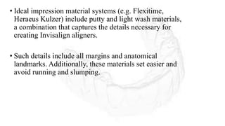 • Ideal impression material systems (e.g. Flexitime,
Heraeus Kulzer) include putty and light wash materials,
a combination that captures the details necessary for
creating Invisalign aligners.
• Such details include all margins and anatomical
landmarks. Additionally, these materials set easier and
avoid running and slumping.
 
