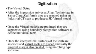 Digitization
• The Virtual Setup
• After the impression arrives at Align Technology in
Santa Clara ,California they are scanned using an
industrial CT scan to produce a 3D Virtual model.
• Once the Virtual models are produced they are
segmented using boundary recognition software to
define individual teeth.
• Once the interproximal surfaces of the teeth are
assessed and virtual roots are placed and lastly the
gingival margin also created using morphing type
software.
 