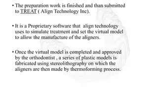 • The preparation work is finished and than submitted
to TREAT ( Align Technology Inc).
• It is a Proprietary software that align technology
uses to simulate treatment and set the virtual model
to allow the manufacture of the aligners.
• Once the virtual model is completed and approved
by the orthodontist , a series of plastic models is
fabricated using stereolithography on which the
aligners are then made by thermoforming process.
 