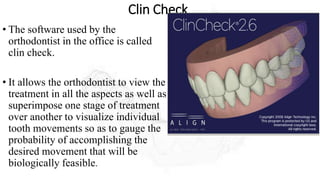 Clin Check
• The software used by the
orthodontist in the office is called
clin check.
• It allows the orthodontist to view the
treatment in all the aspects as well as
superimpose one stage of treatment
over another to visualize individual
tooth movements so as to gauge the
probability of accomplishing the
desired movement that will be
biologically feasible.
 