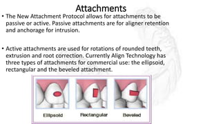 Attachments
• The New Attachment Protocol allows for attachments to be
passive or active. Passive attachments are for aligner retention
and anchorage for intrusion.
• Active attachments are used for rotations of rounded teeth,
extrusion and root correction. Currently Align Technology has
three types of attachments for commercial use: the ellipsoid,
rectangular and the beveled attachment.
 
