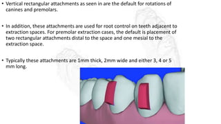 • Vertical rectangular attachments as seen in are the default for rotations of
canines and premolars.
• In addition, these attachments are used for root control on teeth adjacent to
extraction spaces. For premolar extraction cases, the default is placement of
two rectangular attachments distal to the space and one mesial to the
extraction space.
• Typically these attachments are 1mm thick, 2mm wide and either 3, 4 or 5
mm long.
 
