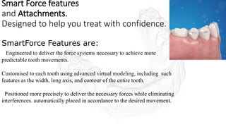 Smart Force features
and Attachments.
Designed to help you treat with confidence.
SmartForce Features are:
Engineered to deliver the force systems necessary to achieve more
predictable tooth movements.
Customised to each tooth using advanced virtual modeling, including such
features as the width, long axis, and contour of the entire tooth.
Positioned more precisely to deliver the necessary forces while eliminating
interferences. automatically placed in accordance to the desired movement.
 