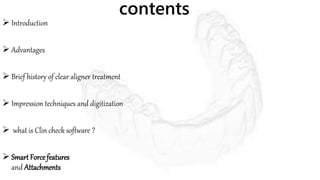 contents
 Introduction
 Advantages
 Brief history of clear aligner treatment
 Impression techniques and digitization
 what is Clin check software ?
 Smart Force features
and Attachments
 