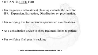• IT CAN BE USED FOR
• For diagnosis and treatment planning evaluate the need for
IPR, Expansion, Extraction, Distalization or proclination.
• For verifying that technician has performed modifications.
• As a consultation device to show treatment limits to patient
• For verifying if aligner is tracking.
• Indian journal of Dental Sciences June 2011 Issue 2,Vol 3
 