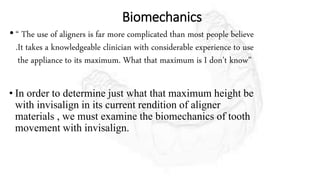 Biomechanics
• “ The use of aligners is far more complicated than most people believe
.It takes a knowledgeable clinician with considerable experience to use
the appliance to its maximum. What that maximum is I don’t know”
• In order to determine just what that maximum height be
with invisalign in its current rendition of aligner
materials , we must examine the biomechanics of tooth
movement with invisalign.
 