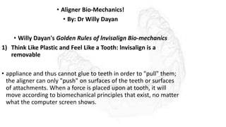 • Aligner Bio-Mechanics!
• By: Dr Willy Dayan
• Willy Dayan's Golden Rules of lnvisalign Bio-mechanics
1) Think Like Plastic and Feel Like a Tooth: lnvisalign is a
removable
• appliance and thus cannot glue to teeth in order to "pull" them;
the aligner can only "push" on surfaces of the teeth or surfaces
of attachments. When a force is placed upon at tooth, it will
move according to biomechanical principles that exist, no matter
what the computer screen shows.
 