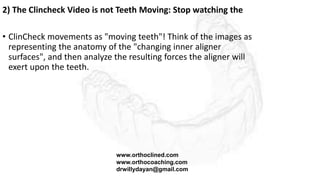2) The Clincheck Video is not Teeth Moving: Stop watching the
• ClinCheck movements as "moving teeth"! Think of the images as
representing the anatomy of the "changing inner aligner
surfaces", and then analyze the resulting forces the aligner will
exert upon the teeth.
www.orthoclined.com
www.orthocoaching.com
drwillydayan@gmail.com
 