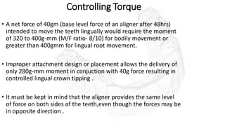 Controlling Torque
• A net force of 40gm (base level force of an aligner after 48hrs)
intended to move the teeth lingually would require the moment
of 320 to 400g-mm (M/F ratio- 8/10) for bodily movement or
greater than 400gmm for lingual root movement.
• Improper attachment design or placement allows the delivery of
only 280g-mm moment in conjuction with 40g force resulting in
controlled lingual crown tipping .
• It must be kept in mind that the aligner provides the same level
of force on both sides of the teeth,even though the forces may be
in opposite direction .
 