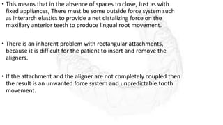 • This means that in the absence of spaces to close, Just as with
fixed appliances, There must be some outside force system such
as interarch elastics to provide a net distalizing force on the
maxillary anterior teeth to produce lingual root movement.
• There is an inherent problem with rectangular attachments,
because it is difficult for the patient to insert and remove the
aligners.
• If the attachment and the aligner are not completely coupled then
the result is an unwanted force system and unpredictable tooth
movement.
 