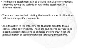 • The beveled attachment can be utilized in multiple orientations
simply by having the technician rotate the attachment in a
different manner.
• There are theories that rotating the bevel in a specific directions
will enhance specific movements.
• An alternative to the attachments that help facilitate torque
control is the power ridges. These are engineered corrugations
placed at specific locations to enhance the undercut near the
gingival margin of teeth undergoing torqueing movements.
 