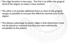 • The ridge function in two ways . The first is to stiffen the gingival
third of the aligner to make it more resilient .
• The other is to provide additional force as close to the gingival
margin as possible to increase the effective moment arm of the
aligner .
• The obvious advantage to power ridges is that attachment need
not be placed or removed and they are more esthetically
acceptable to the patient.
 