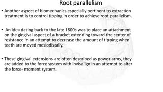 Root parallelism
• Another aspect of biomechanics especially pertinent to extraction
treatment is to control tipping in order to achieve root parallelism.
• An idea dating back to the late 1800s was to place an attachment
on the gingival aspect of a bracket extending toward the center of
resistance in an attempt to decrease the amount of tipping when
teeth are moved mesiodistally.
• These gingival extensions are often described as power arms, they
are added to the force system with invisalign in an attempt to alter
the force- moment system.
 