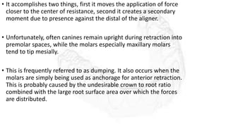 • It accomplishes two things, first it moves the application of force
closer to the center of resistance, second it creates a secondary
moment due to presence against the distal of the aligner.
• Unfortunately, often canines remain upright during retraction into
premolar spaces, while the molars especially maxillary molars
tend to tip mesially.
• This is frequently referred to as dumping. It also occurs when the
molars are simply being used as anchorage for anterior retraction.
This is probably caused by the undesirable crown to root ratio
combined with the large root surface area over which the forces
are distributed.
 