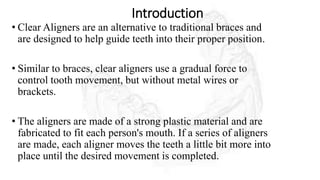 Introduction
• Clear Aligners are an alternative to traditional braces and
are designed to help guide teeth into their proper position.
• Similar to braces, clear aligners use a gradual force to
control tooth movement, but without metal wires or
brackets.
• The aligners are made of a strong plastic material and are
fabricated to fit each person's mouth. If a series of aligners
are made, each aligner moves the teeth a little bit more into
place until the desired movement is completed.
 