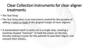 Clear Collection instruments for clear aligner
treatments
• The Tear Drop
• The Tear Drop pliers is an instrument created for the purpose of
adding a notch or hook at the gingival margin of clear aligners.
• A standardized notch is easily cut in a single step, creating a
teardrop-shaped “reservoir” to hold the elastic on the tray ,
thereby making it easier for the patients to seat their aligner and
connect their elastics.
 