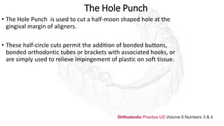 The Hole Punch
• The Hole Punch is used to cut a half-moon shaped hole at the
gingival margin of aligners.
• These half-circle cuts permit the addition of bonded buttons,
bonded orthodontic tubes or brackets with associated hooks, or
are simply used to relieve impingement of plastic on soft tissue.
Orthodontic Practice US Volume 6 Numbers 3 & 4
 
