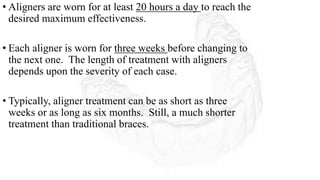 • Aligners are worn for at least 20 hours a day to reach the
desired maximum effectiveness.
• Each aligner is worn for three weeks before changing to
the next one. The length of treatment with aligners
depends upon the severity of each case.
• Typically, aligner treatment can be as short as three
weeks or as long as six months. Still, a much shorter
treatment than traditional braces.
 