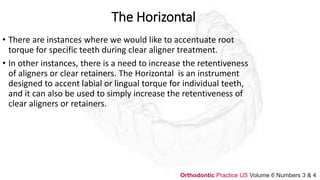 The Horizontal
• There are instances where we would like to accentuate root
torque for specific teeth during clear aligner treatment.
• In other instances, there is a need to increase the retentiveness
of aligners or clear retainers. The Horizontal is an instrument
designed to accent labial or lingual torque for individual teeth,
and it can also be used to simply increase the retentiveness of
clear aligners or retainers.
Orthodontic Practice US Volume 6 Numbers 3 & 4
 