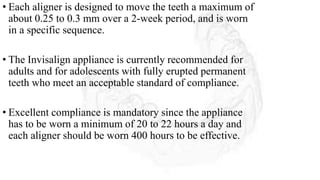 • Each aligner is designed to move the teeth a maximum of
about 0.25 to 0.3 mm over a 2-week period, and is worn
in a specific sequence.
• The Invisalign appliance is currently recommended for
adults and for adolescents with fully erupted permanent
teeth who meet an acceptable standard of compliance.
• Excellent compliance is mandatory since the appliance
has to be worn a minimum of 20 to 22 hours a day and
each aligner should be worn 400 hours to be effective.
 