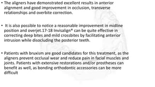 • The aligners have demonstrated excellent results in anterior
alignment and good improvement in occlusion, transverse
relationships and overbite correction.
• It is also possible to notice a reasonable improvement in midline
position and overjet.17-18 Invisalign® can be quite effective in
correcting deep bites and mild crossbites by facilitating anterior
intrusion while disocluding the posterior teeth.
• Patients with bruxism are good candidates for this treatment, as the
aligners prevent occlusal wear and reduce pain in facial muscles and
joints. Patients with extensive restorations and/or prostheses can
benefit as well, as bonding orthodontic accessories can be more
difficult
 