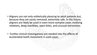 • Aligners are not only esthetically pleasing to adult patients but,
because they are easily removed, extremely safe. In the future,
aligners are likely be used in even more complex cases involving
rotations, deep overbites, open bites, and unusual extractions.
• Further clinical investigations are needed into the effects of
accelerated tooth movement in such cases.
 